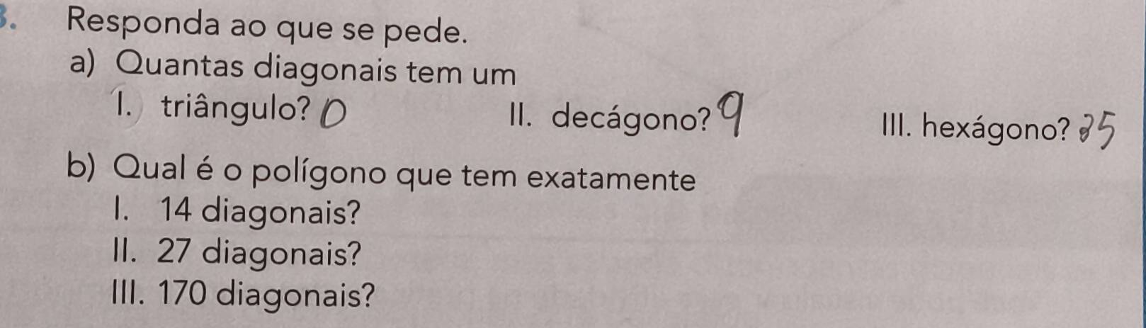 Responda ao que se pede. 
a) Quantas diagonais tem um 
1 triângulo? III. decágono? IIII. hexágono? 
b) Qual é o polígono que tem exatamente 
I. 14 diagonais? 
II. 27 diagonais? 
III. 170 diagonais?