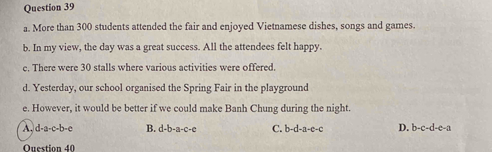 More than 300 students attended the fair and enjoyed Vietnamese dishes, songs and games.
b. In my view, the day was a great success. All the attendees felt happy.
c. There were 30 stalls where various activities were offered.
d. Yesterday, our school organised the Spring Fair in the playground
e. However, it would be better if we could make Banh Chung during the night.
A. d-a-c-b-e B. d-b-a-c-e C. b-d-a-e-c D. b-c-d-e-a
Ouestion 40