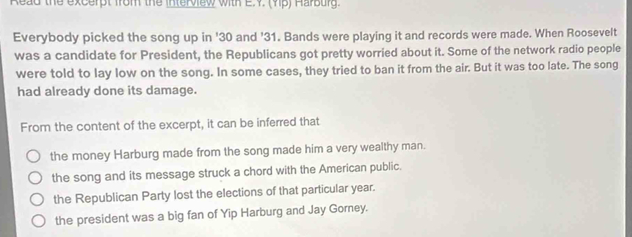 Read the excerpt from the interview with E.Y. (4p) Harbury.
Everybody picked the song up in ' 30 and ' 31. Bands were playing it and records were made. When Roosevelt
was a candidate for President, the Republicans got pretty worried about it. Some of the network radio people
were told to lay low on the song. In some cases, they tried to ban it from the air. But it was too late. The song
had already done its damage.
From the content of the excerpt, it can be inferred that
the money Harburg made from the song made him a very wealthy man.
the song and its message struck a chord with the American public.
the Republican Party lost the elections of that particular year.
the president was a big fan of Yip Harburg and Jay Gorney.