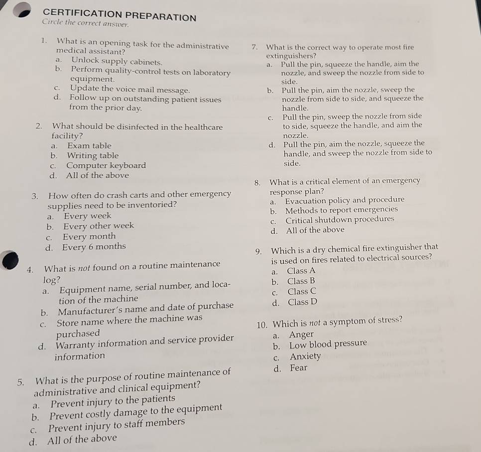 CERTIFICATION PREPARATION
Circle the correct answer.
1. What is an opening task for the administrative 7. What is the correct way to operate most fire
medical assistant?
extinguishers?
a. Unlock supply cabinets.
a. Pull the pin, squeeze the handle, aim the
b. Perform quality-control tests on laboratory nozzle, and sweep the nozzle from side to
equipment. side.
c. Update the voice mail message. b. Pull the pin, aim the nozzle, sweep the
d. Follow up on outstanding patient issues nozzle from side to side, and squeeze the
from the prior day. handle.
c. Pull the pin, sweep the nozzle from side
2. What should be disinfected in the healthcare to side, squeeze the handle, and aim the
facility? nozzle.
a. Exam table d. Pull the pin, aim the nozzle, squeeze the
b. Writing table handle, and sweep the nozzle from side to
c. Computer keyboard side.
d. All of the above
8. What is a critical element of an emergency
3. How often do crash carts and other emergency response plan?
supplies need to be inventoried? a. Evacuation policy and procedure
a. Every week b. Methods to report emergencies
b. Every other week c. Critical shutdown procedures
c. Every month d. All of the above
d. Every 6 months
9. Which is a dry chemical fire extinguisher that
4. What is not found on a routine maintenance is used on fires related to electrical sources?
log? a. Class A
a. Equipment name, serial number, and loca- b. Class B
tion of the machine c. Class C
b. Manufacturer’s name and date of purchase d. Class D
c. Store name where the machine was
purchased 10. Which is not a symptom of stress?
d. Warranty information and service provider a. Anger
information b. Low blood pressure
c. Anxiety
5. What is the purpose of routine maintenance of d. Fear
administrative and clinical equipment?
a. Prevent injury to the patients
b. Prevent costly damage to the equipment
c. Prevent injury to staff members
d. All of the above