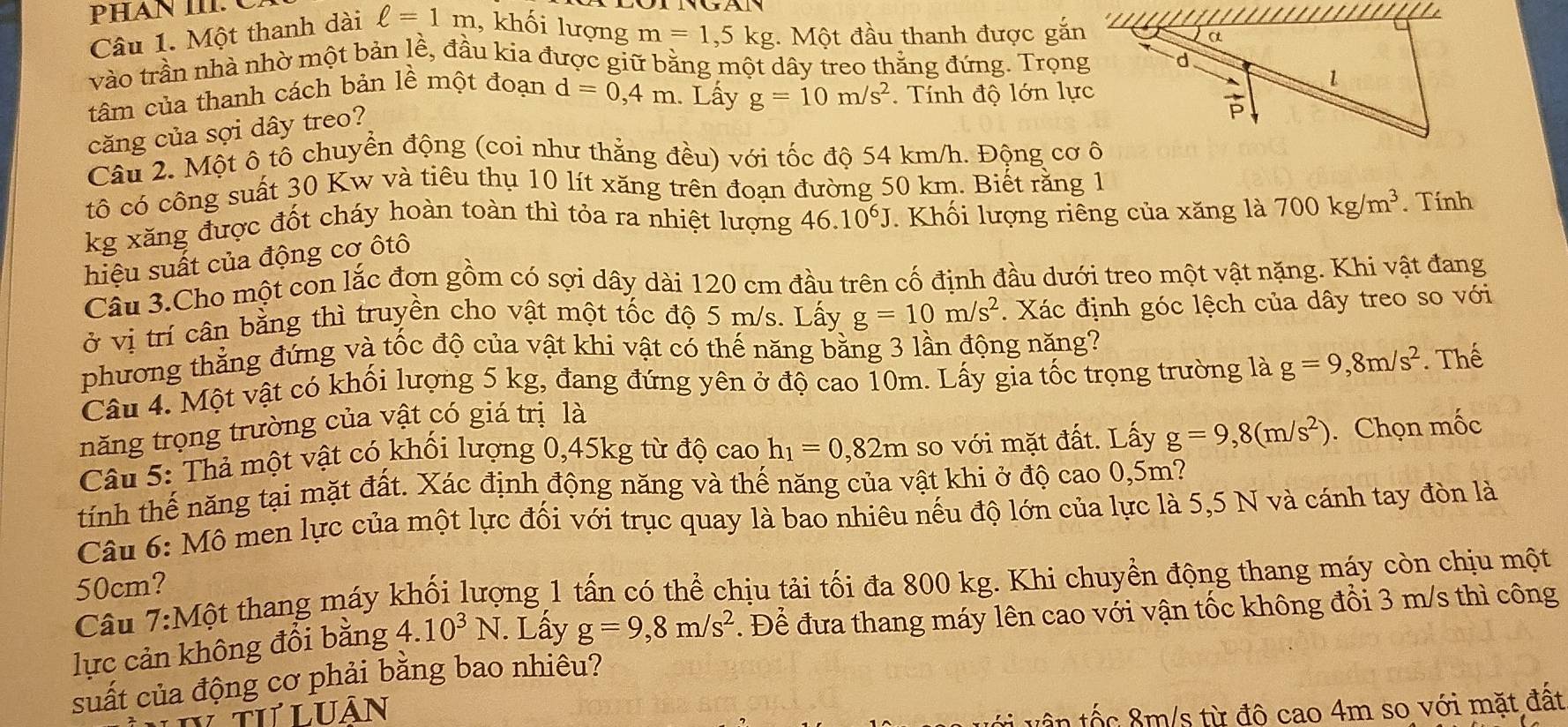 PHAN III C
Câu 1. Một thanh dài ell =1m , khối lượng m=1,5kg :. Một đầu thanh được gắn
vào trần nhà nhờ một bản lề, đầu kia được giữ bằng một dây treo thăng đứng. Trọng
tâm của thanh cách bản lề một đoạn d=0,4m. Lấy g=10m/s^2 Tính độ lớn lực
căng của sợi dây treo?
Câu 2. Một ô tô chuyền động (coi như thẳng đều) với tốc độ 54 km/h. Động cơ ô
tô có công suất 30 Kw và tiêu thụ 10 lít xăng trên đoạn đường 50 km. Biết rằng 1
kg xăng được đốt cháy hoàn toàn thì tỏa ra nhiệt lượng 46.10^6J. Khối lượng riêng của xăng là 700kg/m^3. Tính
hiệu suất của động cơ ôtô
Câu 3.Cho một con lắc đợn gồm có sợi dây dài 120 cm đầu trên cố định đầu dưới treo một vật nặng. Khi vật đang
ở vị trí cân bằng thì truyền cho vật một tốc độ 5 m/s. Lấy g=10m/s^2. Xác định góc lệch của dây treo so với
phương thẳng đứng và tốc độ của vật khi vật có thế năng bằng 3 lần động năng?
Câu 4. Một vật có khối lượng 5 kg, đang đứng yên ở độ cao 10m. Lấy gia tốc trọng trường là g=9,8m/s^2
năng trọng trường của vật có giá trị là . Thế
Câu 5: Thả một vật có khối lượng 0,45kg từ độ cao h_1=0,82m so với mặt đất. Lấy g=9,8(m/s^2). Chọn mốc
tính thế năng tại mặt đất. Xác định động năng và thế năng của vật khi ở độ cao 0,5m?
Câu 6: Mô men lực của một lực đối với trục quay là bao nhiêu nếu độ lớn của lực là 5,5 N và cánh tay đòn là
50cm?
Câu 7:Một thang máy khối lượng 1 tấn có thể chịu tải tối đa 800 kg. Khi chuyền động thang máy còn chịu một
lực cản không đổi bằng 4.10^3N.. Lấy g=9,8m/s^2. Để đưa thang máy lên cao với vận tốc không đổi 3 m/s thì công
suất của động cơ phải bằng bao nhiêu?
Tư luân   ố c  m/s từ độ cao 4m so với mặt đất