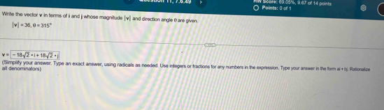 HW Score: 60.05%, 9.67 of 14 points Points: 0 of 1 
Write the vector v in terms of i and j whose magnitude [ v ] and direction angle 0 are given.
|v|=36, θ =315°
v=|-18sqrt(2)· |+18sqrt(2)· |
(Simplify your answer. Type an exact answer, using radicals as needed. Use integers or fractions for any numbers in the expression. Type your answer in the form al + bj. Rationalize 
all denominators)