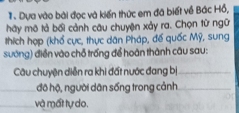 Dựa vào bài đọc và kiến thức em đã biết về Bác Hồ, 
hãy mô tả bối cảnh câu chuyện xảy ra. Chọn từ ngữ 
thích hợp (khổ cực, thực dân Pháp, đế quốc Mỹ, sung 
sưống) điển vào chỗ trống để hoàn thành câu sau: 
Câu chuyện diễn ra khi đất nước đang bị_ 
_ 
đô hộ, người dân sống trong cảnh_ 
và mất tự do.