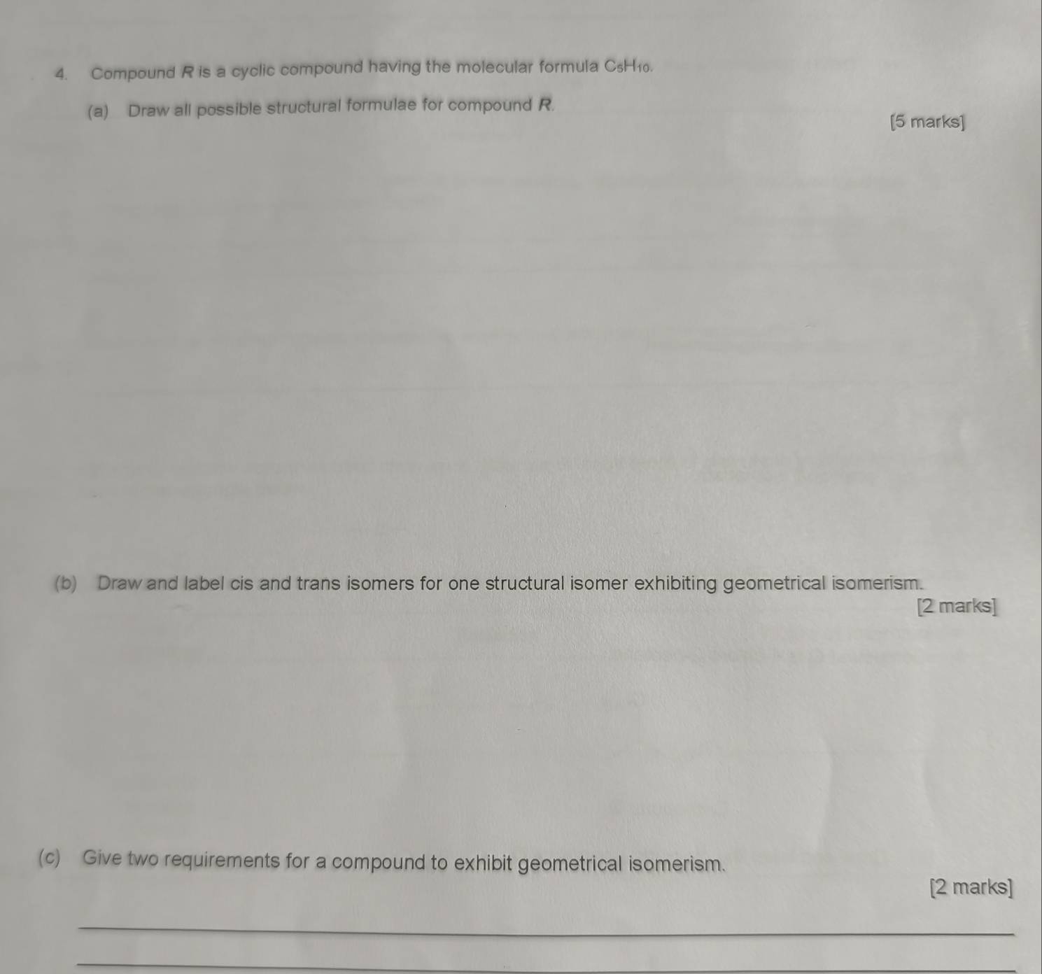 Compound R is a cyclic compound having the molecular formula CsH₁0. 
(a) Draw all possible structural formulae for compound R. 
[5 marks] 
(b) Draw and label cis and trans isomers for one structural isomer exhibiting geometrical isomerism. 
[2 marks] 
(c) Give two requirements for a compound to exhibit geometrical isomerism. 
[2 marks] 
_ 
_