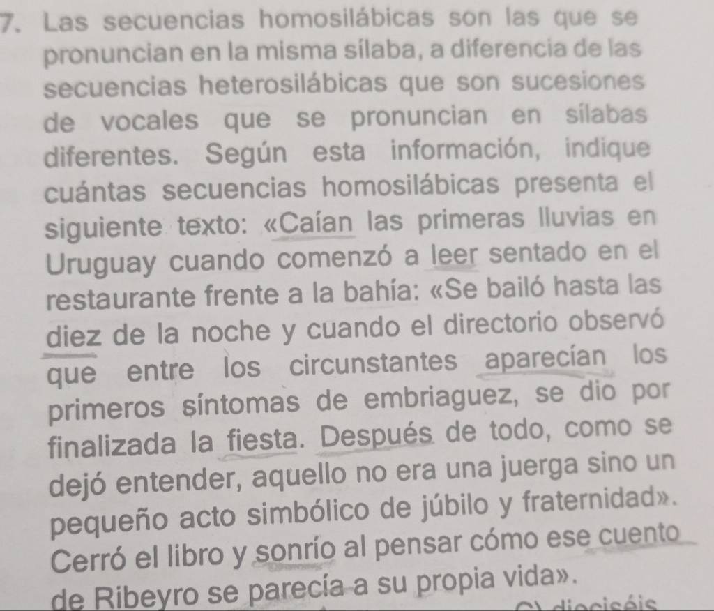 Las secuencias homosilábicas son las que se 
pronuncian en la misma sílaba, a diferencia de las 
secuencias heterosilábicas que son sucesiones 
de vocales que se pronuncian en sílabas 
diferentes. Según esta información, indique 
cuántas secuencias homosilábicas presenta el 
siguiente texto: «Caían las primeras Iluvias en 
Uruguay cuando comenzó a leer sentado en el 
restaurante frente a la bahía: «Se bailó hasta las 
diez de la noche y cuando el directorio observó 
que entre los circunstantes aparecían los 
primeros síntomas de embriaguez, se dio por 
finalizada la fiesta. Después de todo, como se 
dejó entender, aquello no era una juerga sino un 
pequeño acto simbólico de júbilo y fraternidad». 
Cerró el libro y sonrío al pensar cómo ese cuento 
de Ribeyro se parecía a su propia vida». 
Hiocisóis