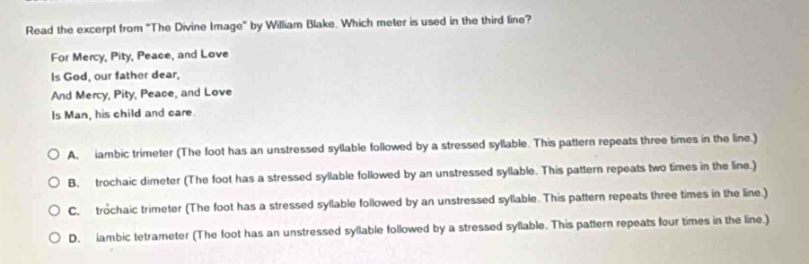 Read the excerpt from "The Divine Image" by William Blake. Which meter is used in the third line?
For Mercy, Pity, Peace, and Love
Is God, our father dear,
And Mercy, Pity, Peace, and Love
Is Man, his child and care.
A. iambic trimeter (The foot has an unstressed syllable followed by a stressed syllable. This pattern repeats three times in the line.)
B, trochaic dimeter (The foot has a stressed syllable followed by an unstressed syllable. This pattern repeats two times in the line.)
C. trochaic trimeter (The foot has a stressed syllable followed by an unstressed syllable. This pattern repeats three times in the line.)
D. iambic tetrameter (The foot has an unstressed syllable followed by a stressed syllable. This pattern repeats four times in the line.)