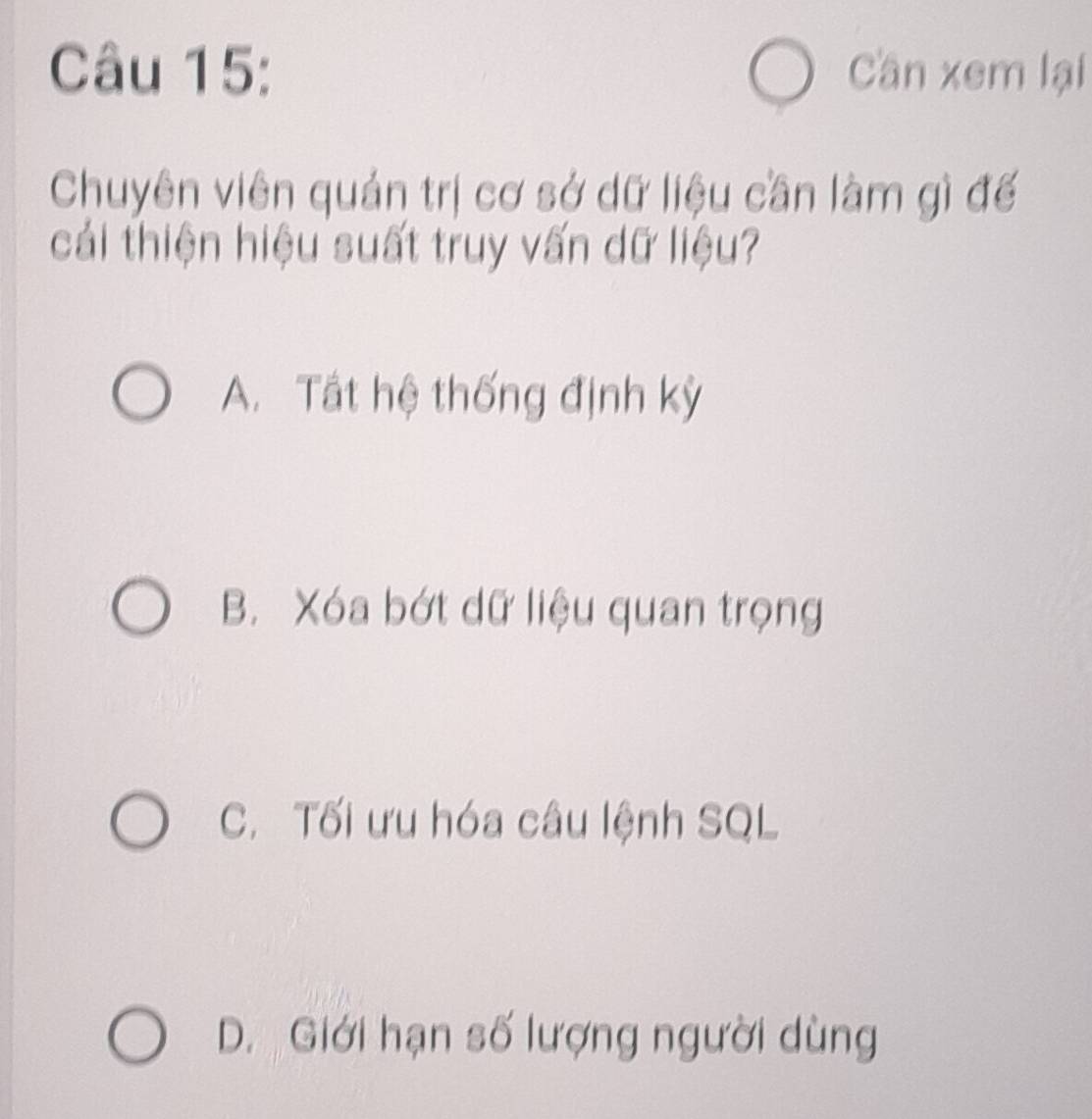 Cần xem lại
Chuyên viên quản trị cơ sở dữ liệu cần làm gì đế
cải thiện hiệu suất truy vấn dữ liệu?
A. Tất hệ thống định kỳ
B. Xóa bớt dữ liệu quan trọng
C. Tối ưu hóa câu lệnh SQL
D. Giới hạn số lượng người dùng