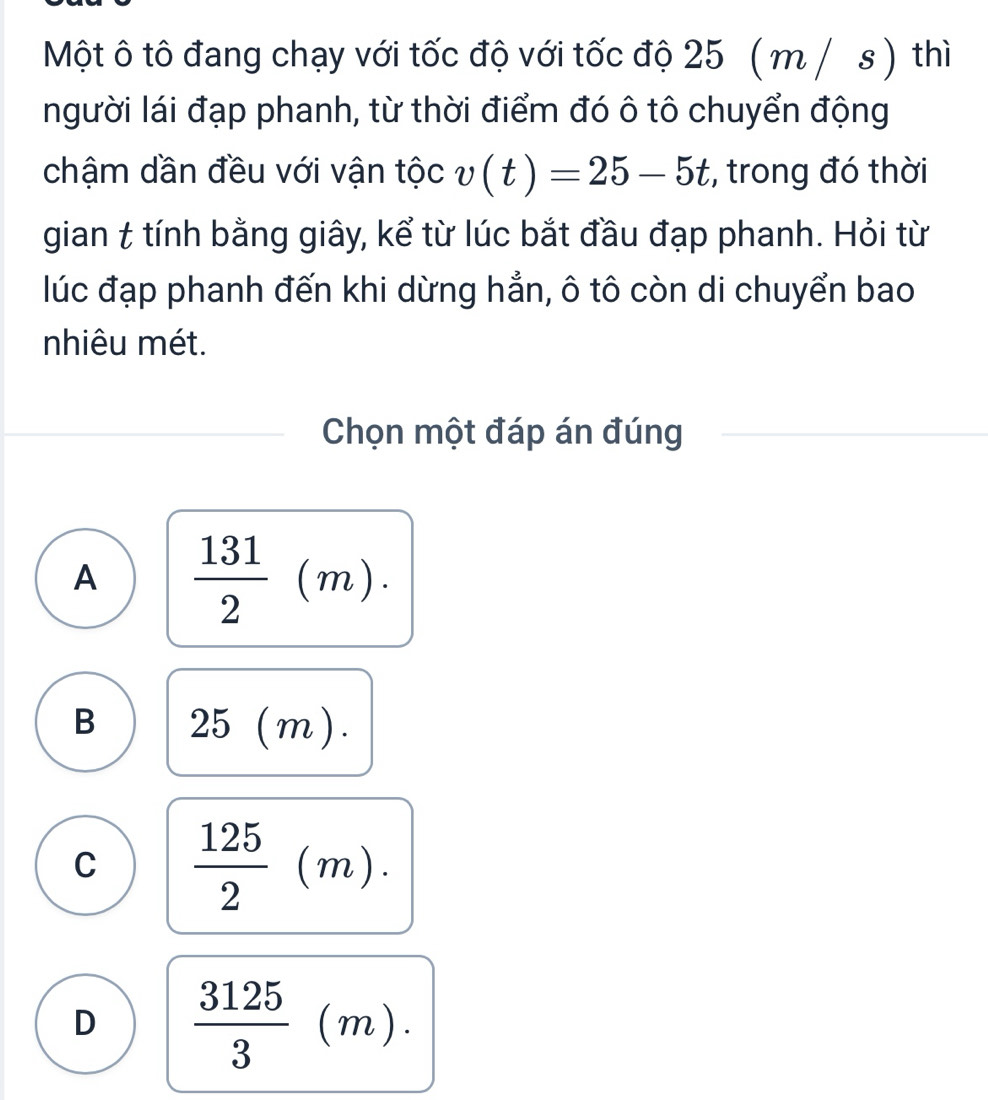 Một ô tô đang chạy với tốc độ với tốc độ 25 ( m / s ) thì
người lái đạp phanh, từ thời điểm đó ô tô chuyển động
chậm dần đều với vận tộc v(t)=25-5t , trong đó thời
gian & tính bằng giây, kể từ lúc bắt đầu đạp phanh. Hỏi từ
lúc đạp phanh đến khi dừng hẳn, ô tô còn di chuyển bao
nhiêu mét.
Chọn một đáp án đúng
A  131/2 (m).
B 25(m).
C  125/2 (m).
D  3125/3 (m).