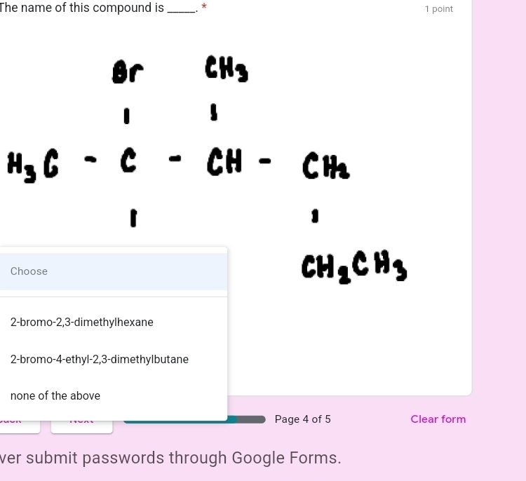 The name of this compound is_ . * 1 point
CH_3
I
H_3C-C
CH_3
□ 
1
Choose
CH_2CH_3
2 -bromo -2, 3 -dimethylhexane
2 -bromo- 4 -ethyl -2, 3 -dimethylbutane
none of the above
Page 4 of 5 Clear form
ver submit passwords through Google Forms.