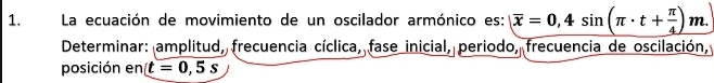 La ecuación de movimiento de un oscilador armónico es: overline x=0,4sin (π · t+ π /4 )m. 
* Determinar: amplitud, frecuencia cíclica, fase inicial, periodo, frecuencia de oscilación, 
posición en t=0,5s