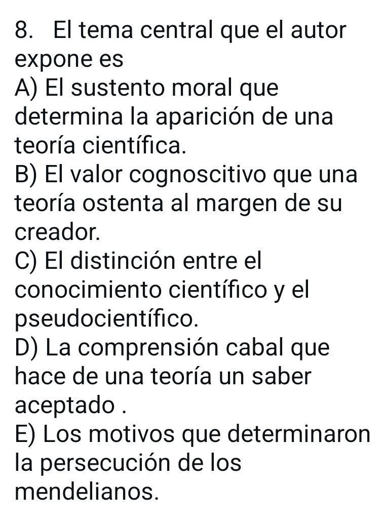 El tema central que el autor
expone es
A) El sustento moral que
determina la aparición de una
teoría científica.
B) El valor cognoscitivo que una
teoría ostenta al margen de su
creador.
C) El distinción entre el
conocimiento científico y el
pseudocientífico.
D) La comprensión cabal que
hace de una teoría un saber
aceptado .
E) Los motivos que determinaron
la persecución de los
mendelianos.