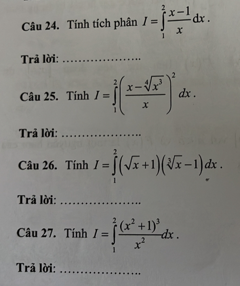 Tính tích phân I=∈tlimits _1^(2frac x-1)xdx. 
Trả lời:_ 
Câu 25. Tính I=∈tlimits _1^(2(frac x-sqrt[4](x^3))x)^2dx. 
Trả lời:_ 
Câu 26. Tính I=∈tlimits _1^(2(sqrt(x)+1)(sqrt [3]x)-1)dx. 
Trả lời:_ 
Câu 27. Tính I=∈tlimits _1^(2frac (x^2)+1)^3x^2dx. 
Trả lời:_