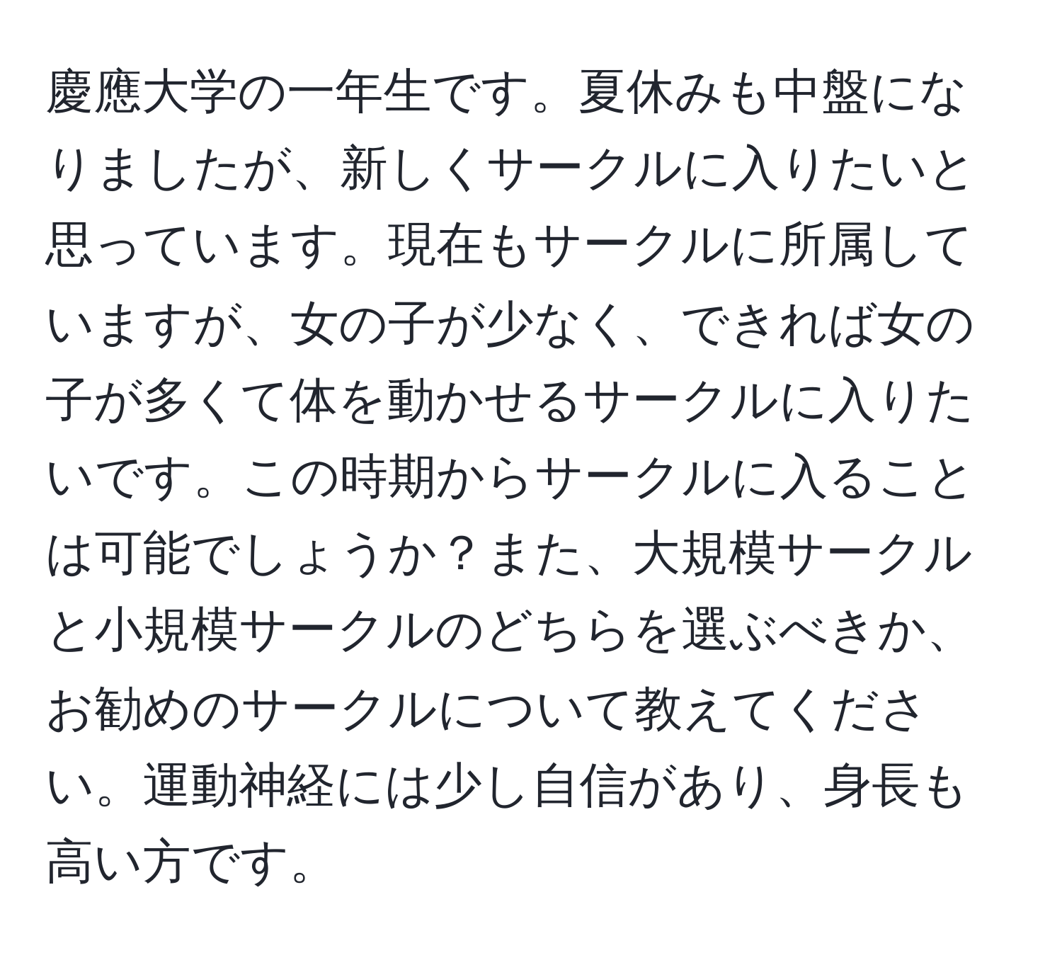 慶應大学の一年生です。夏休みも中盤になりましたが、新しくサークルに入りたいと思っています。現在もサークルに所属していますが、女の子が少なく、できれば女の子が多くて体を動かせるサークルに入りたいです。この時期からサークルに入ることは可能でしょうか？また、大規模サークルと小規模サークルのどちらを選ぶべきか、お勧めのサークルについて教えてください。運動神経には少し自信があり、身長も高い方です。