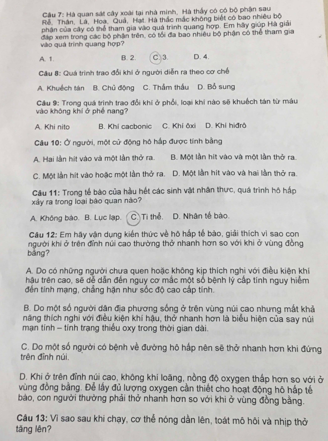 Cầu 7: Hà quan sát cây xoài tại nhà mình, Hà thấy có có bộ phận sau
Rễ, Thân, Lá, Hoa, Quả, Hạt. Hà thắc mắc không biết có bao nhiêu bộ
phân của cây có thể tham gia vào quá trình quang hợp. Em hãy giúp Hà giải
đáp xem trong các bộ phận trên, có tối đa bao nhiêu bộ phận có thể tham gia
vào quá trình quang hợp?
A. 1. B. 2. C. 3. D. 4.
Câu 8: Quá trình trao đổi khí ở người diễn ra theo cơ chế
A. Khuếch tán B. Chủ động C. Thảm thấu D. Bổ sung
Câu 9: Trong quá trình trao đổi khí ở phổi, loại khí nào sẽ khuếch tán từ máu
vào không khí ở phế nang?
A. Khi nito B. Khí cacbonic C. Khí ôxi D. Khí hiđrô
Câu 10: Ở người, một cử động hô hấp được tính bằng
A. Hai lần hít vào và một lần thở ra. B. Một lần hít vào và một lần thở ra.
C. Một lần hít vào hoặc một lần thở ra. D. Một lần hít vào và hai lần thở ra.
Câu 11: Trong tế bào của hầu hết các sinh vật nhân thực, quá trình hô hấp
xảy ra trong loại bào quan nào?
A. Không bào. B. Lục lạp. C. Ti thể. D. Nhân tế bào.
Câu 12: Em hãy vận dụng kiến thức về hô hấp tế bào, giải thích vì sao con
người khi ở trên đỉnh núi cao thường thở nhanh hơn so với khi ở vùng đồng
bằng?
A. Do có những người chưa quen hoặc không kịp thích nghi với điều kiện khí
hậu trên cao, sẽ dễ dẫn đến nguy cơ mắc một số bệnh lý cấp tính nguy hiểm
đến tính mạng, chẳng hặn như sốc độ cao cấp tính.
B. Do một số người dân địa phương sống ở trên vùng núi cao nhưng mất khả
hăng thích nghi với điều kiện khí hậu, thở nhanh hơn là biểu hiện của say núi
mạn tính - tính trạng thiếu oxy trong thời gian dài.
C. Do một số người có bệnh về đường hô hấp nên sẽ thở nhanh hơn khi đứng
trên đỉnh núi.
D. Khi ở trên đỉnh núi cao, không khí loãng, nồng độ oxygen thấp hơn so với ở
vùng đồng bằng. Để lấy đủ lượng oxygen cần thiết cho hoạt động hô hấp tế
bào, con người thường phải thở nhanh hơn so với khi ở vùng đồng bằng.
Câu 13: Vì sao sau khi chạy, cơ thể nóng dần lên, toát mô hôi và nhịp thở
tăng lên?