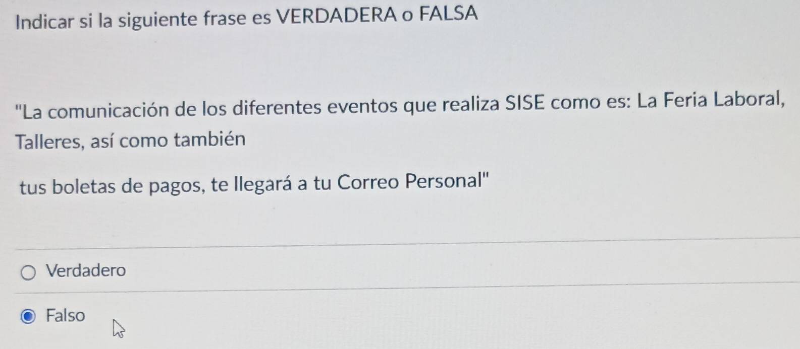 Indicar si la siguiente frase es VERDADERA o FALSA
''La comunicación de los diferentes eventos que realiza SISE como es: La Feria Laboral,
Talleres, así como también
tus boletas de pagos, te Ilegará a tu Correo Personal''
Verdadero
Falso