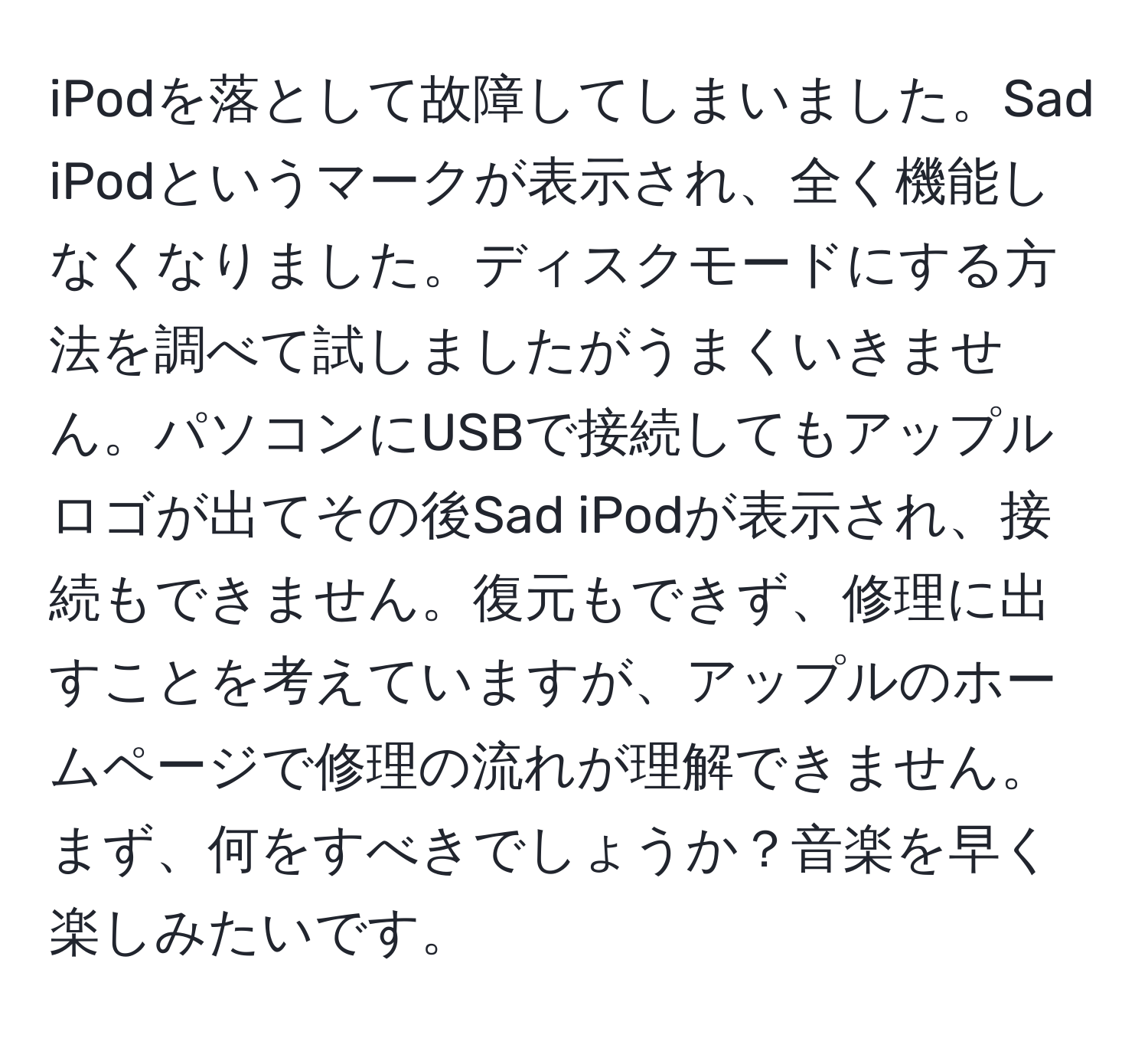 iPodを落として故障してしまいました。Sad iPodというマークが表示され、全く機能しなくなりました。ディスクモードにする方法を調べて試しましたがうまくいきません。パソコンにUSBで接続してもアップルロゴが出てその後Sad iPodが表示され、接続もできません。復元もできず、修理に出すことを考えていますが、アップルのホームページで修理の流れが理解できません。まず、何をすべきでしょうか？音楽を早く楽しみたいです。