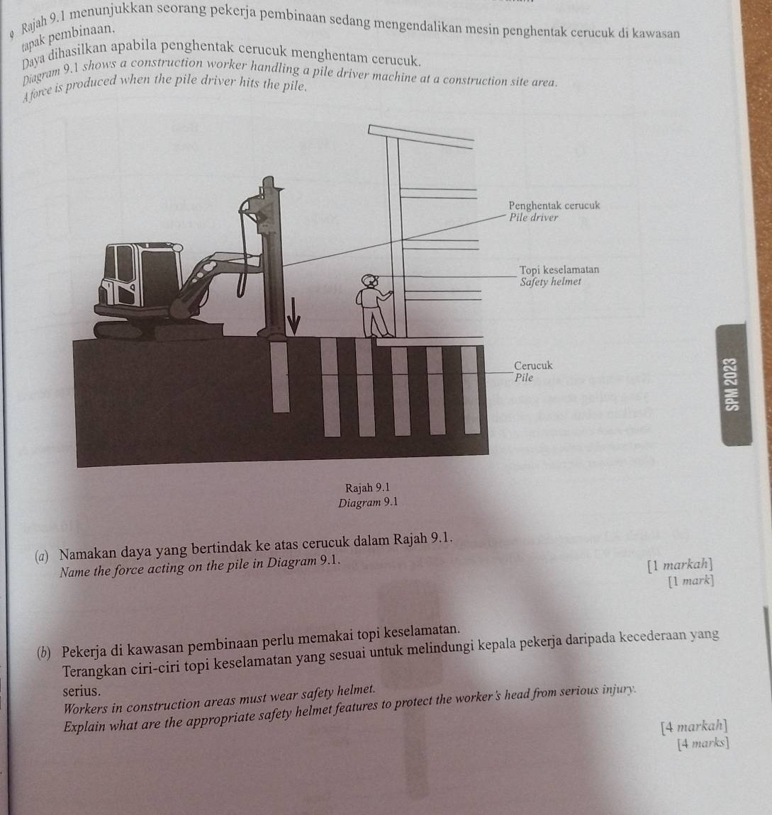 Rajah 9.1 menunjukkan seorang pekerja pembinaan sedang mengendalikan mesin penghentak cerucuk di kawasan 
tapak pembinaan. 
Daya dihasilkan apabila penghentak cerucuk menghentam cerucuk. 
Diagram 9.1 shows a construction worker handling a pile driver machine at a construction site area. 
A force is produced when the pile driver hits the pile.
5
R 
Diagram 9.1 
(@) Namakan daya yang bertindak ke atas cerucuk dalam Rajah 9.1. 
Name the force acting on the pile in Diagram 9.1. 
[1 markah] 
[1 mark] 
(b) Pekerja di kawasan pembinaan perlu memakai topi keselamatan. 
Terangkan ciri-ciri topi keselamatan yang sesuai untuk melindungi kepala pekerja daripada kecederaan yang 
serius. 
Workers in construction areas must wear safety helmet. 
Explain what are the appropriate safety helmet features to protect the worker's head from serious injury. 
[4 markah] 
[4 marks]