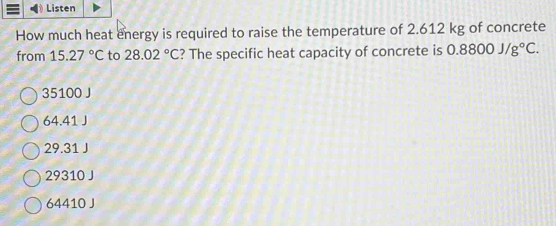 Listen
How much heat energy is required to raise the temperature of 2.612 kg of concrete
from 15.27°C to 28.02°C ? The specific heat capacity of concrete is 0.8800J/g°C.
35100 J
64.41 J
29.31 J
29310 J
64410 J