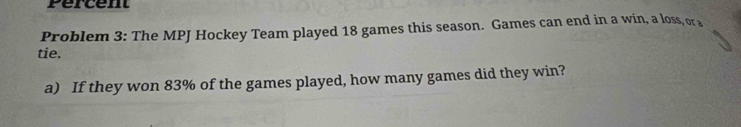 Percent 
Problem 3: The MPJ Hockey Team played 18 games this season. Games can end in a win, a loss, or a 
tie. 
a) If they won 83% of the games played, how many games did they win?