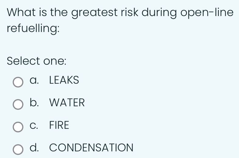 What is the greatest risk during open-line
refuelling:
Select one:
a. LEAKS
b. WATER
C. FIRE
d. CONDENSATION