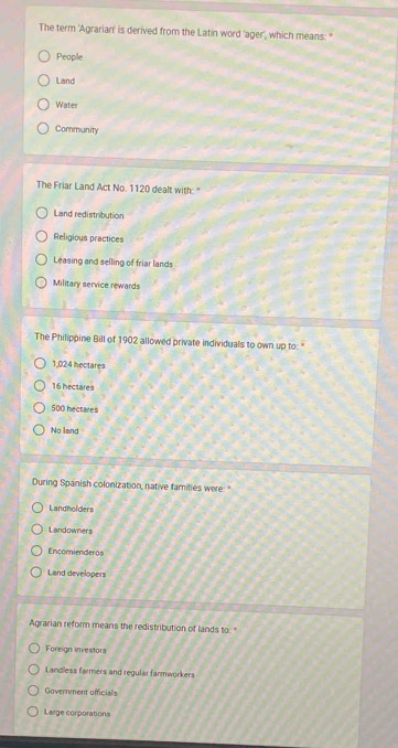 The term 'Agrarian' is derived from the Latin word 'ager', which means: "
People
Land
Water
Community
The Friar Land Act No. 1120 dealt with: "
Land redistribution
Religious practices
Leasing and selling of friar lands
Military service rewards
The Philippine Bill of 1902 allowed private individuals to own up to: "
1,024 hectares
16 hectare s
500 hectares
No land
During Spanish colonization, native families were: "
Landholders
Landowners
Encomienderos
Land developers
Agrarian reform means the redistribution of lands to: "
Foreign investors
Landless farmers and regular farmworkers
Government officials
Large corporations