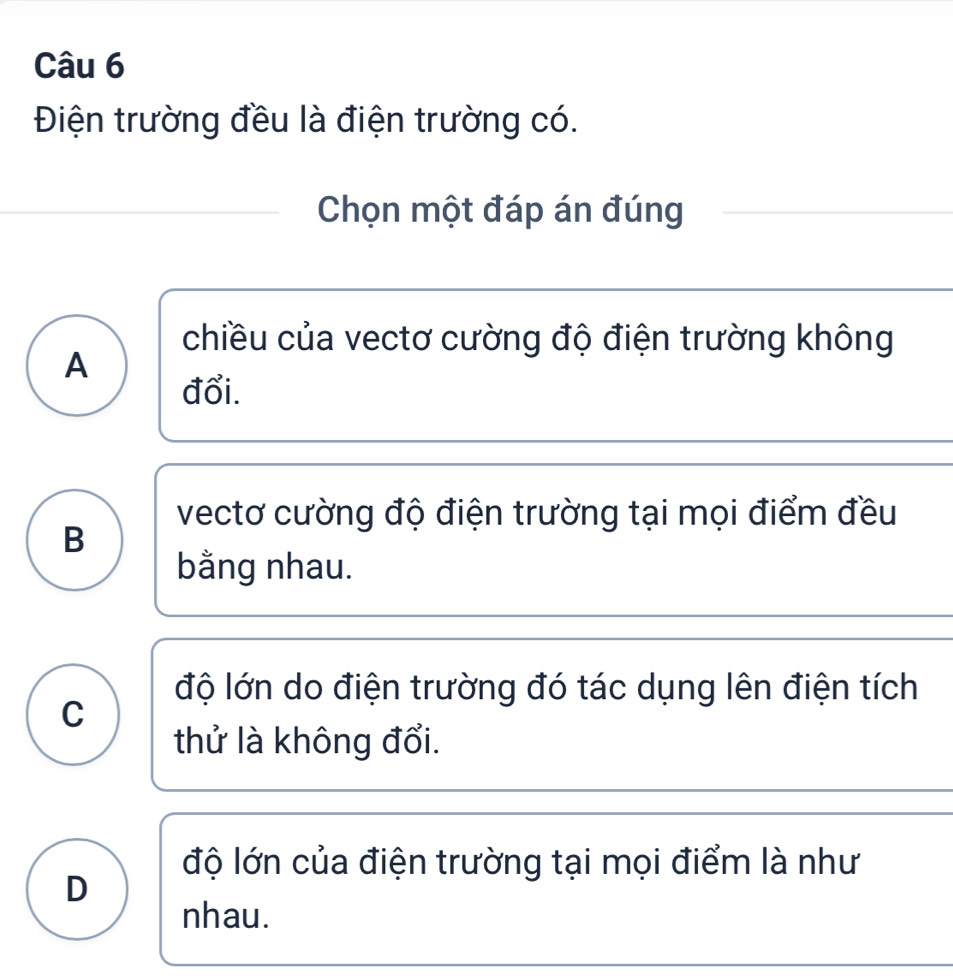 Điện trường đều là điện trường có.
Chọn một đáp án đúng
chiều của vectơ cường độ điện trường không
A
đổi.
vectơ cường độ điện trường tại mọi điểm đều
B
bằng nhau.
độ lớn do điện trường đó tác dụng lên điện tích
C
thử là không đổi.
độ lớn của điện trường tại mọi điểm là như
D
nhau.