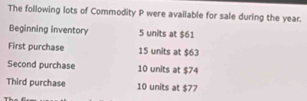 The following lots of Commodity P were available for sale during the year. 
Beginning inventory 5 units at $61
First purchase 15 units at $63
Second purchase 10 units at $74
Third purchase 10 units at $77