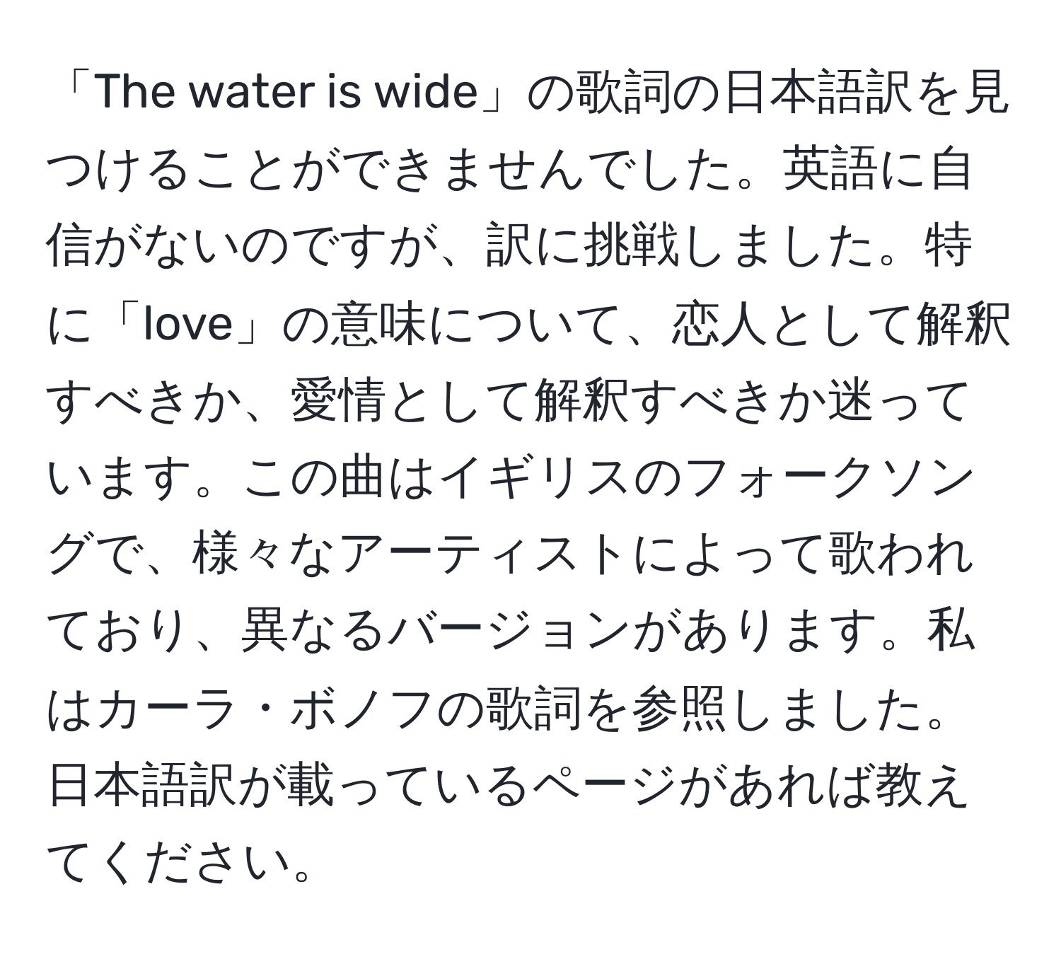 「The water is wide」の歌詞の日本語訳を見つけることができませんでした。英語に自信がないのですが、訳に挑戦しました。特に「love」の意味について、恋人として解釈すべきか、愛情として解釈すべきか迷っています。この曲はイギリスのフォークソングで、様々なアーティストによって歌われており、異なるバージョンがあります。私はカーラ・ボノフの歌詞を参照しました。日本語訳が載っているページがあれば教えてください。