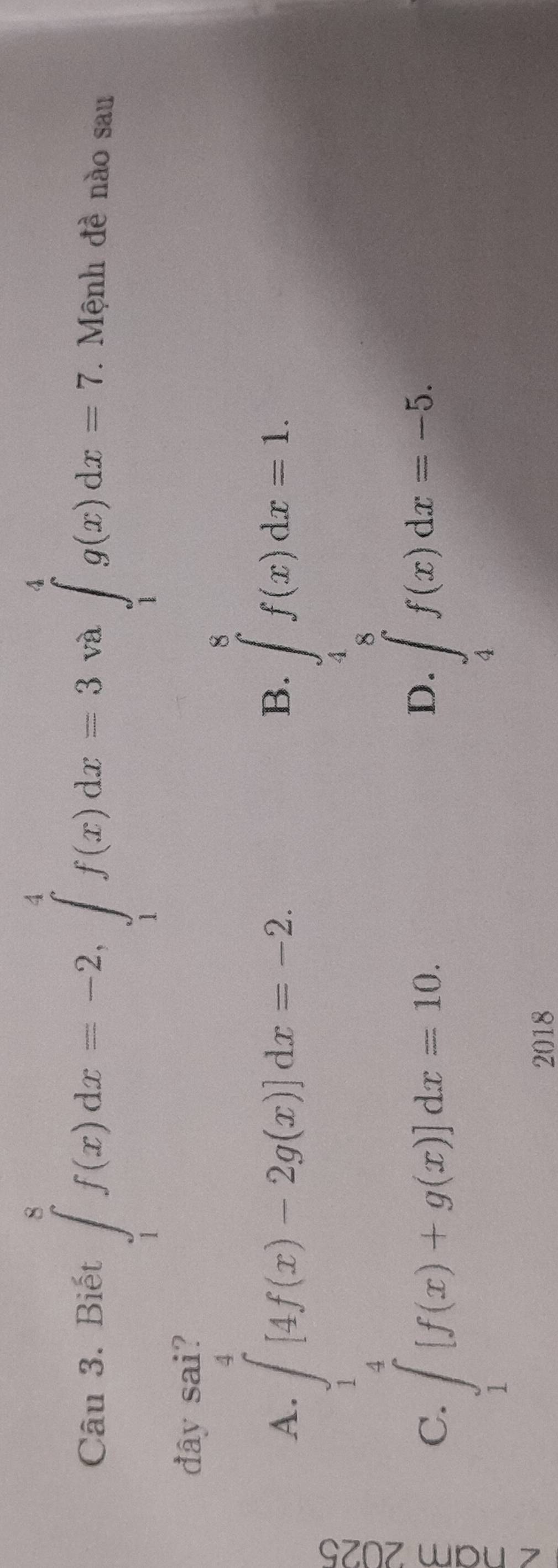 Biết ∈tlimits _1^(8f(x)dx=-2, ∈tlimits _1^4f(x)dx=3 và ∈tlimits _1^4g(x)dx=7. . Mệnh đề nào sau
đây sai?
A. ∈tlimits _1^7[4f(x)-2g(x)]dx=-2
B. ∈tlimits _4^8f(x)dx=1.
C. ∈tlimits _1)[f(x)+g(x)]dx=10.
D. ∈tlimits _4^8f(x)dx=-5. 
2018