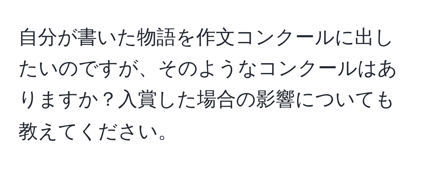 自分が書いた物語を作文コンクールに出したいのですが、そのようなコンクールはありますか？入賞した場合の影響についても教えてください。