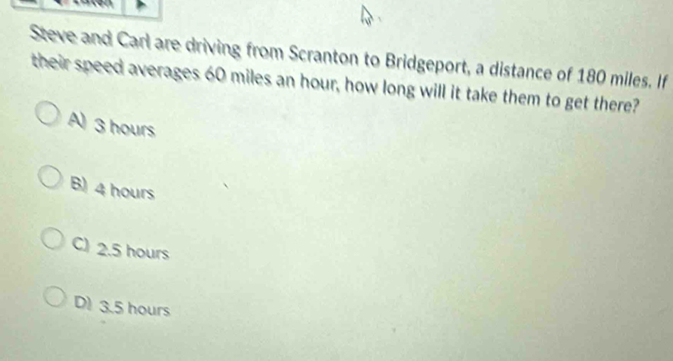 Steve and Carl are driving from Scranton to Bridgeport, a distance of 180 miles. If
their speed averages 60 miles an hour, how long will it take them to get there?
A) 3 hours
B) 4 hours
C) 2.5 hours
D) 3.5 hours