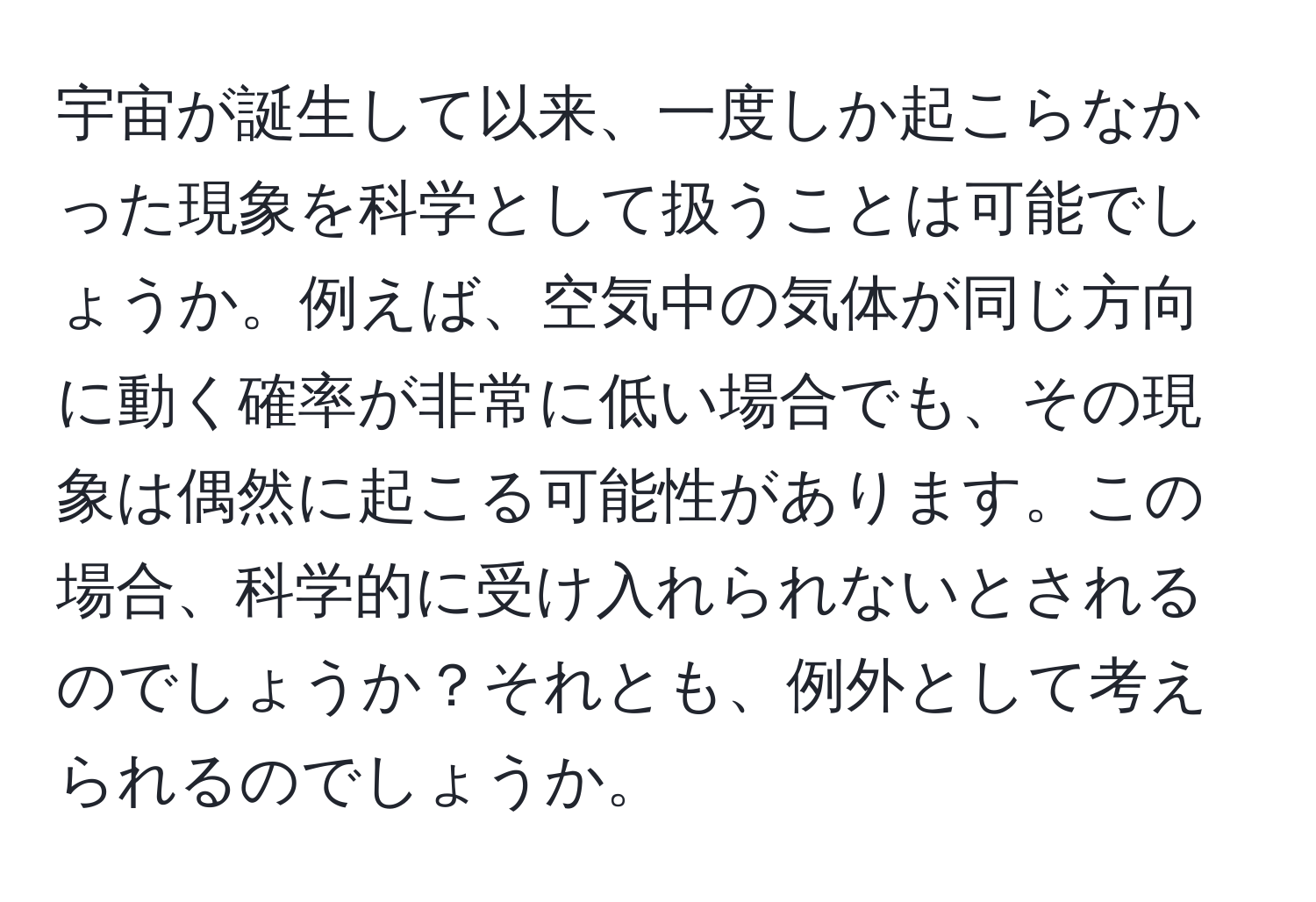 宇宙が誕生して以来、一度しか起こらなかった現象を科学として扱うことは可能でしょうか。例えば、空気中の気体が同じ方向に動く確率が非常に低い場合でも、その現象は偶然に起こる可能性があります。この場合、科学的に受け入れられないとされるのでしょうか？それとも、例外として考えられるのでしょうか。