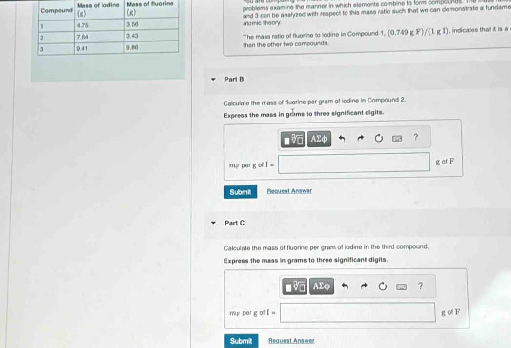 fluorine 
problems examine the manner in which elements combine to form compounds. The H
and 3 can be analyzed with respect to this mass ratio such that we can demonstrate a fundame 
atomic theory. 
The mass ratio of fluorine to iodine in Compound 1, (0.749gF)/(1gI) , indicates that it is a 
than the other two compounds. 
Part B 
Calculate the mass of fluorine per gram of iodine in Compound 2. 
Express the mass in grams to three significant digits.
AΣφ ?
mp per g of I=
g of F
Submit Request Answer 
Part C 
Calculate the mass of fluorine per gram of iodine in the third compound. 
Express the mass in grams to three significant digits.
AΣφ ?
mp per g of I= g of F
Submit Request Answer