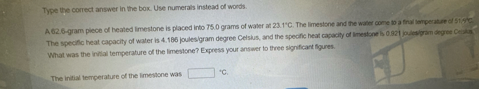 Type the correct answer in the box. Use numerals instead of words. 
A 62.6-gram piece of heated limestone is placed into 75.0 grams of water at 23.1°C. The limestone and the water come to a final temperature of 54 'c
The specific heat capacity of water is 4.186 joules/gram degree Celsius, and the specific heat capacity of limestone is 0.921 joules/gram degree Ceisius. 
What was the initial temperature of the limestone? Express your answer to three significant figures. 
The initial temperature of the limestone was □°C.