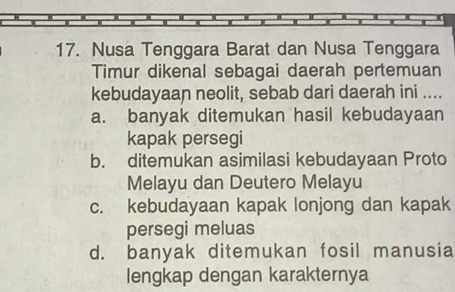 Nusa Tenggara Barat dan Nusa Tenggara
Timur dikenal sebagai daerah pertemuan
kebudayaan neolit, sebab dari daerah ini ....
a. banyak ditemukan hasil kebudayaan
kapak persegi
b. ditemukan asimilasi kebudayaan Proto
Melayu dan Deutero Melayu
c. kebudayaan kapak lonjong dan kapak
persegi meluas
d. banyak ditemukan fosil manusia
lengkap dengan karakternya