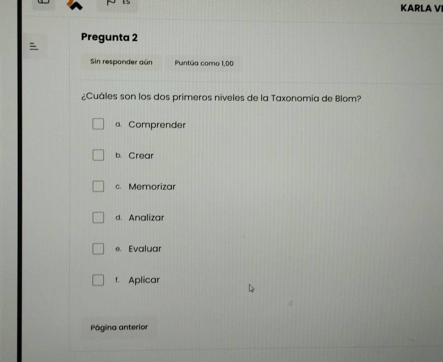 ES
KARLA V
Pregunta 2

Sin responder aún Puntúa como 1,00
¿Cuáles son los dos primeros niveles de la Taxonomía de Blom?
a. Comprender
b. Crear
c. Memorizar
d. Analizar
e. Evaluar
t. Aplicar
Página anterior