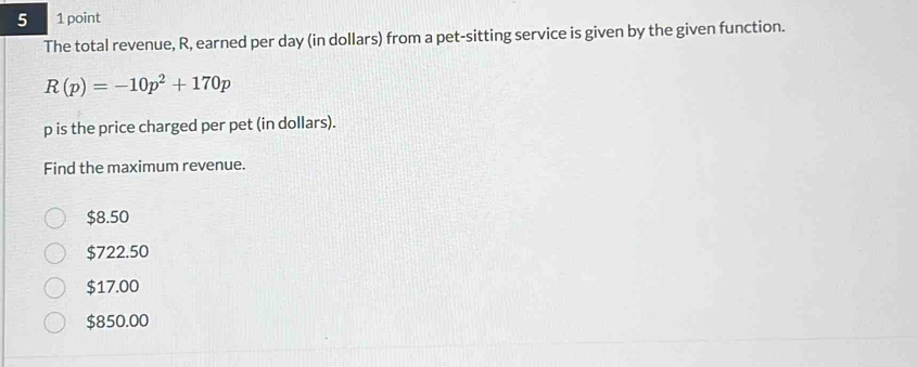 5 1 point
The total revenue, R, earned per day (in dollars) from a pet-sitting service is given by the given function.
R(p)=-10p^2+170p
p is the price charged per pet (in dollars).
Find the maximum revenue.
$8.50
$722.50
$17.00
$850.00