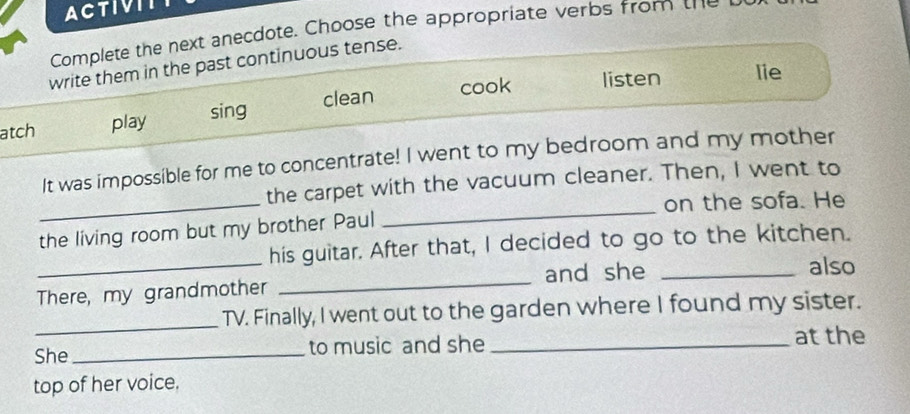 ACTIVII
Complete the next anecdote. Choose the appropriate verbs from the
write them in the past continuous tense.
cook listen lie
atch play sing clean
_
It was impossible for me to concentrate! I went to my bedroom and my mother
the carpet with the vacuum cleaner. Then, I went to
on the sofa. He
the living room but my brother Paul
_
_
his guitar. After that, I decided to go to the kitchen.
There, my grandmother _and she_
also
_TV. Finally, I went out to the garden where I found my sister.
She_ to music and she _at the
top of her voice.