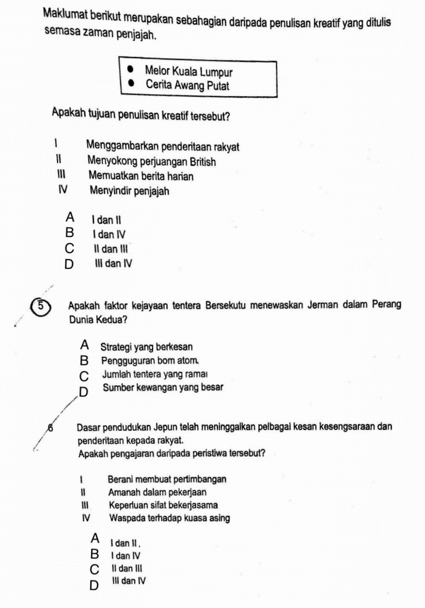 Maklumat berikut merupakan sebahagian daripada penulisan kreatif yang ditulis
semasa zaman penjajah.
Melor Kuala Lumpur
Cerita Awang Putat
Apakah tujuan penulisan kreatif tersebut?
Menggambarkan penderitaan rakyat
| Menyokong perjuangan British
Memuatkan berita harian
IV Menyindir penjajah
A I dan II
B I dan IV
C II dan III
D III dan IV
5 Apakah faktor kejayaan tentera Bersekutu menewaskan Jerman dalam Perang
Dunia Kedua?
A Strategi yang berkesan
B Pengguguran bom atom.
C Jumlah tentera yang ramal
D Sumber kewangan yang besar
6 Dasar pendudukan Jepun telah meninggalkan pelbagai kesan kesengsaraan dan
penderitaan kepada rakyat.
Apakah pengajaran daripada peristiwa tersebut?
Berani membuat pertimbangan
1 Amanah dalam pekerjaan
III Keperluan sifat bekerjasama
IV Waspada terhadap kuasa asing
A l dan II .
BùI dan IV
C Il dan III
D ₹III dan IV