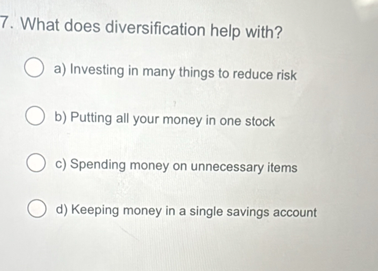 What does diversification help with?
a) Investing in many things to reduce risk
b) Putting all your money in one stock
c) Spending money on unnecessary items
d) Keeping money in a single savings account