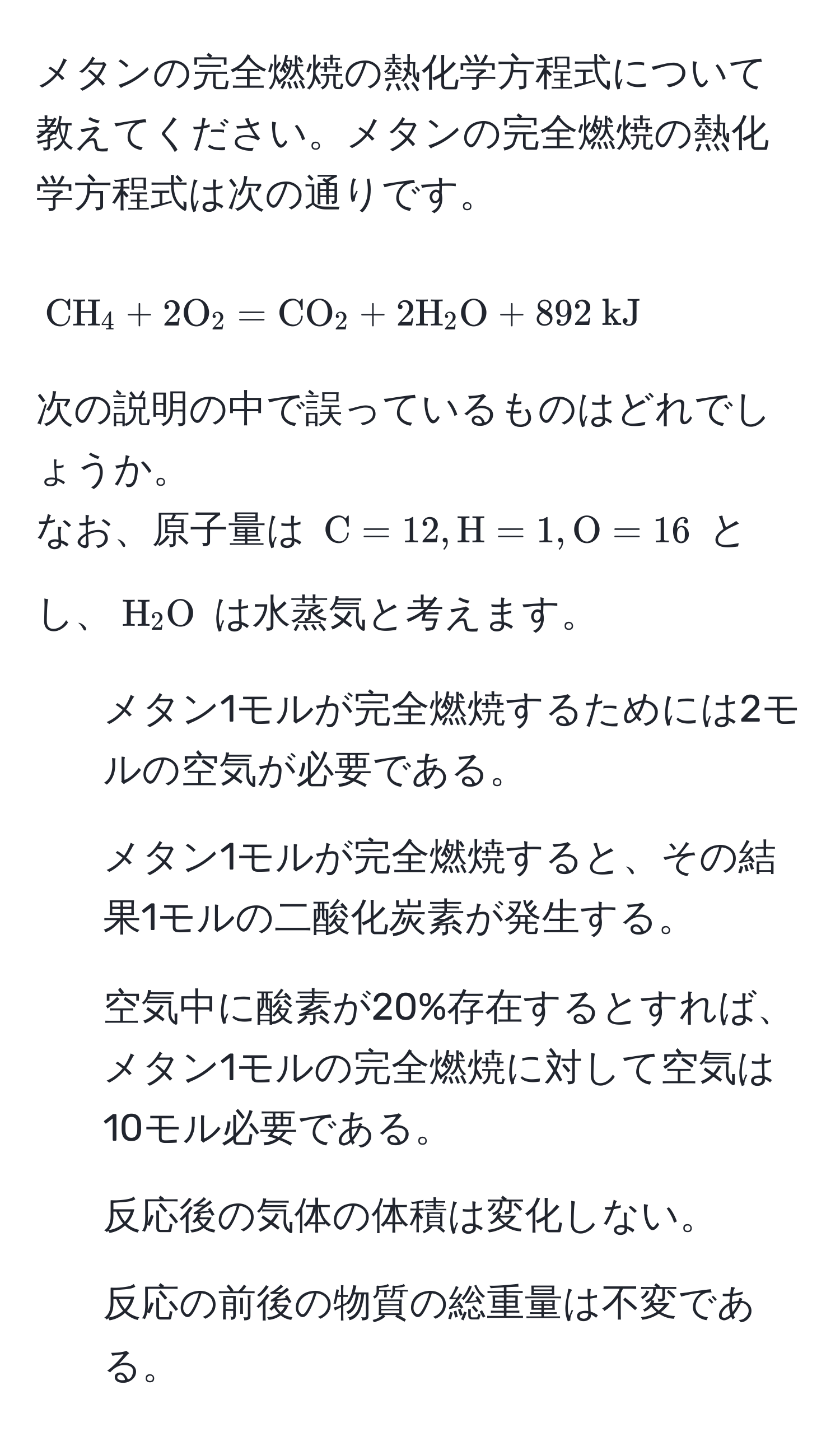 メタンの完全燃焼の熱化学方程式について教えてください。メタンの完全燃焼の熱化学方程式は次の通りです。  
[CH_4 + 2 O_2 = CO_2 + 2 H_2O + 892  kJ]  
次の説明の中で誤っているものはどれでしょうか。  
なお、原子量は (C = 12, H = 1, O = 16) とし、(H_2O) は水蒸気と考えます。  
1) メタン1モルが完全燃焼するためには2モルの空気が必要である。  
2) メタン1モルが完全燃焼すると、その結果1モルの二酸化炭素が発生する。  
3) 空気中に酸素が20%存在するとすれば、メタン1モルの完全燃焼に対して空気は10モル必要である。  
4) 反応後の気体の体積は変化しない。  
5) 反応の前後の物質の総重量は不変である。