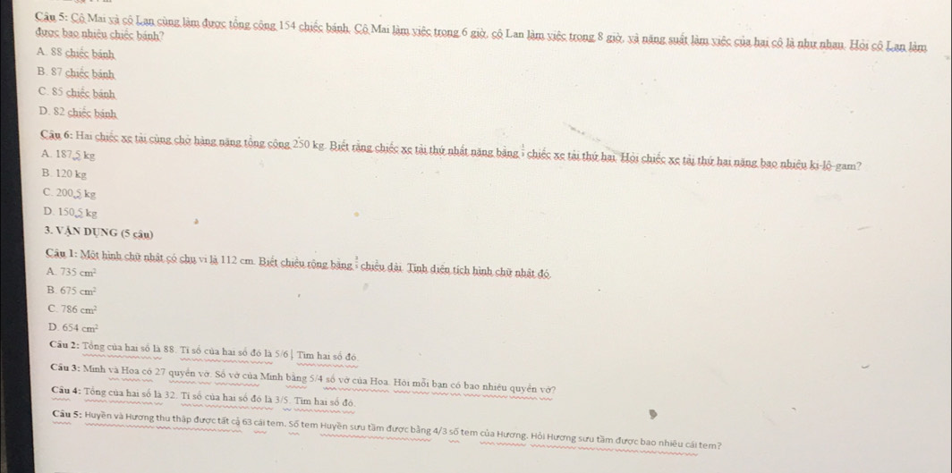 Cậu 5: Cộ Mai xà số Lan sùng làm được tổng cộng 154 chiếc bánh, Cộ Mai làm việc trong 6 giờ, cộ Lan làm việc trong 8 giờ, và năng suất làm việc của hai cô là như nhan. Hỏi cô Lan làm
được bao nhiệu chiếc bánh?
A. 88 chiếc bánh
B. 87 chiếc bánh
C. 85 chiếc bánh
D. 82 chiếc bánh
Cậu 6: Hai chiếc xe tài cùng chở hàng năng tổng cộng 250 kg. Biết rằng chiếc xe tài thứ nhất năng bằng : chiếc xe tài thứ hai. Hội chiếc xe tài thứ hai năng bao nhiều ki-lộ-gam?
A. 1875 kg
B. 120 kg
C. 200 kg
D. 1505 kg
3. VẠN DUNG (5 cậu)
Câu 1: Một hình chữ nhật có chu vi là 112 cm. Biết chiều rộng bằng- chiều dài. Tinh diện tích hình chữ nhật đó.
A. 735cm^2
B. 675cm^2
C. 786cm^2
D. 654cm^2
Cầu 2: Tổng của hai số là 88. Tỉ số của hai số đồ là 5/6 | Tìm hai số đó
Cầu 3: Minh và Hoa có 27 quyển vờ. Số vở của Minh bằng 5/4 số vở của Hoa. Hỏi mỗi bạn có bao nhiêu quyền vớ?
Cầu 4: Tổng của hai số là 32. Tỉ số của hai số đó là 3/5. Tim hai số đó.
Cầu S: Huyền và Hương thu thập được tất cả 63 cái tem. Số tem Huyền sưu tầm được bằng 4/3 số tem của Hương. Hỏi Hương sưu tầm được bao nhiều cái tem?