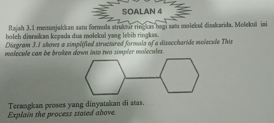 SOALAN 4 
Rajah 3.1 menunjukkan satu formula struktur ringkas bagi satu molekul disakarida. Molekul ini 
boleh diuraikan kepada dua molekul yang lebih ringkas. 
Diagram 3.1 shows a simplified structured formula of a disaccharide molecule This 
molecule can be broken down into two simpler molecules. 
Terangkan proses yang dinyatakan di atas. 
Explain the process stated above.