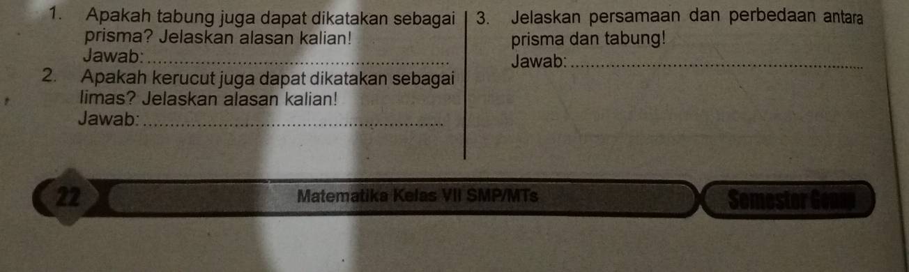 Apakah tabung juga dapat dikatakan sebagai 3. Jelaskan persamaan dan perbedaan antara 
prisma? Jelaskan alasan kalian! prisma dan tabung! 
Jawab:_ 
Jawab:_ 
2. Apakah kerucut juga dapat dikatakan sebagai 
limas? Jelaskan alasan kalian! 
Jawab:_ 
22 Matematika Kelas VII SMP/MTs Somestor Genn