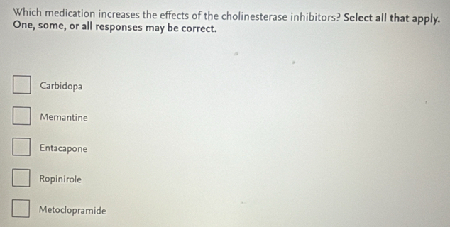 Which medication increases the effects of the cholinesterase inhibitors? Select all that apply.
One, some, or all responses may be correct.
Carbidopa
Memantine
Entacapone
Ropinirole
Metoclopramide