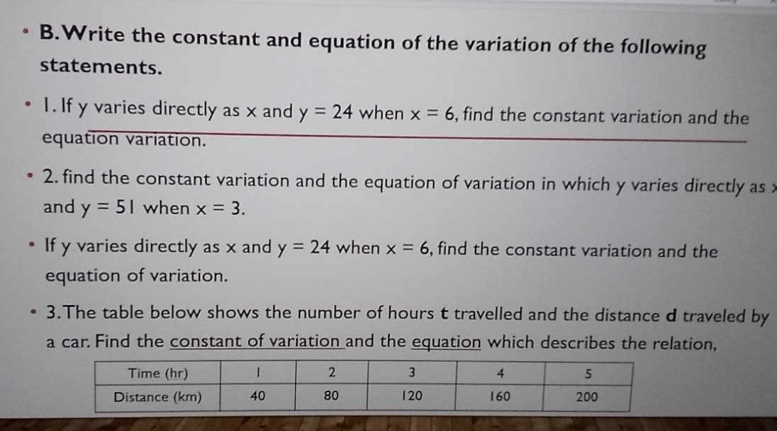 Write the constant and equation of the variation of the following 
statements. 
1. If y varies directly as x and y=24 when x=6 , find the constant variation and the 
equation variation. 
2. find the constant variation and the equation of variation in which y varies directly as 
and y=5| when x=3. 
If y varies directly as x and y=24 when x=6 , find the constant variation and the 
equation of variation. 
3.The table below shows the number of hours t travelled and the distance d traveled by 
a car. Find the constant of variation and the equation which describes the relation,