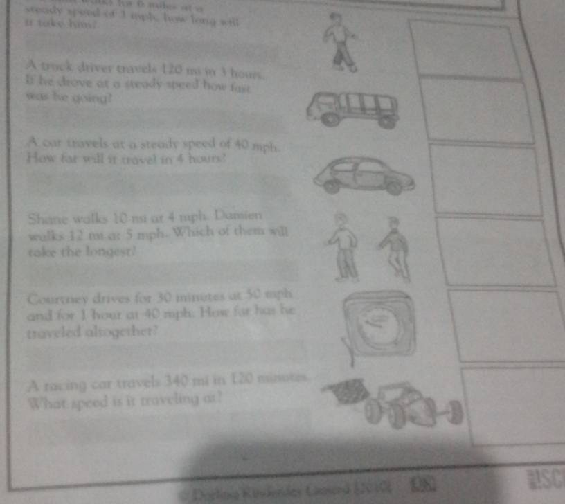 sready speed of 3 mpl, how long will 
i take him? 
A truck driver travels 120 m in 3 hours. 
If he drove at a steady speed how fast 
was he going? 
A car travels at a steady speed of 40 mph. 
How far will it travel in 4 hours! 
Shane walks 10 nsi at 4 mph. Damien 
walks 12 m a: 5 mph. Which of them will 
take the longest! 
Courtney drives for 30 minutes at 50 mph
and for 1 hour at 40 mph. How for has he 
traveled altogether? 
A racing car travels 340 mi in 120 minotes
What speed is it traveling at? 
Dorlinia Kinderdes Cnerd E2010) 
RSC