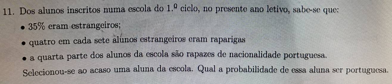 Dos alunos inscritos numa escola do 1.º ciclo, no presente ano letivo, sabe-se que:
35% eram estrangeiros; 
quatro em cada sete alunos estrangeiros eram raparigas 
a quarta parte dos alunos da escola são rapazes de nacionalidade portuguesa. 
Selecionou-se ao acaso uma aluna da escola. Qual a probabilidade de essa aluna ser portuguesa.