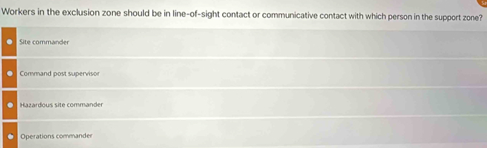 Workers in the exclusion zone should be in line-of-sight contact or communicative contact with which person in the support zone?
Site commander
Command post supervisor
Hazardous site commander
Operations commander