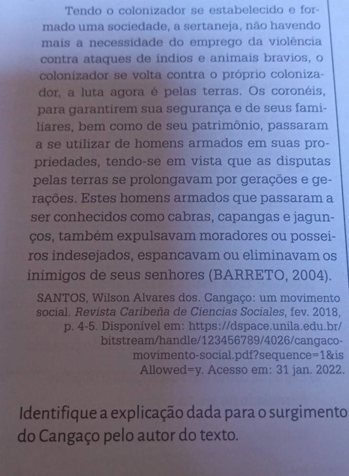 Tendo o colonizador se estabelecido e for- 
mado uma sociedade, a sertaneja, não havendo 
mais a necessidade do emprego da violência 
contra ataques de índios e animais bravios, o 
colonizador se volta contra o próprio coloniza- 
dor, a luta agora é pelas terras. Os coronéis, 
para garantirem sua segurança e de seus fami- 
liares, bem como de seu patrimônio, passaram 
a se utilizar de homens armados em suas pro- 
priedades, tendo-se em vista que as disputas 
pelas terras se prolongavam por gerações e ge- 
rações. Estes homens armados que passaram a 
ser conhecidos como cabras, capangas e jagun- 
ços, também expulsavam moradores ou possei- 
ros indesejados, espancavam ou eliminavam os 
inimigos de seus senhores (BARRETO, 2004). 
SANTOS, Wilson Alvares dos. Cangaço: um movimento 
social. Revista Caribeña de Ciencias Sociales, fev. 2018, 
p. 4-5. Disponível em: https://dspace.unila.edu.br/ 
bitstream/handle/123456789/4026/cangaco- 
movimento-social.pdf?sequence=1&is 
Allowed =y Acesso em: 31 jan. 2022. 
Identifique a explicação dada para o surgimento 
do Cangaço pelo autor do texto.